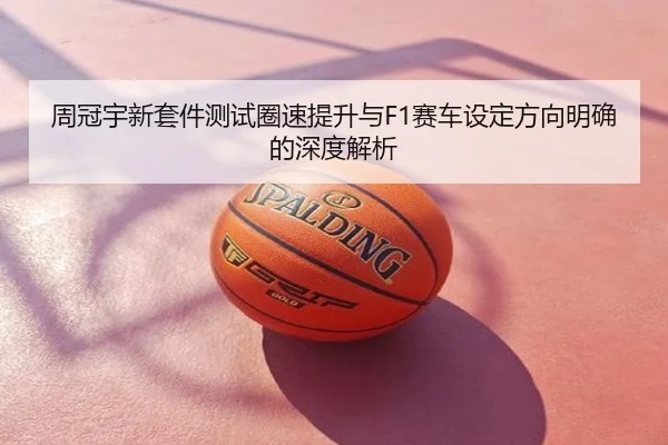 周冠宇新套件测试圈速提升与F1赛车设定方向明确的深度解析