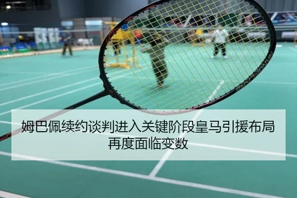 姆巴佩续约谈判进入关键阶段皇马引援布局再度面临变数