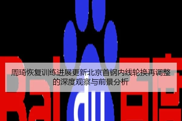 周琦恢复训练进展更新北京首钢内线轮换再调整的深度观察与前景分析