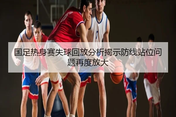 国足热身赛失球回放分析揭示防线站位问题再度放大